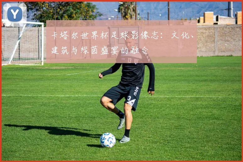 卡塔尔世界杯足球影像志：文化、建筑与绿茵盛宴的融合
