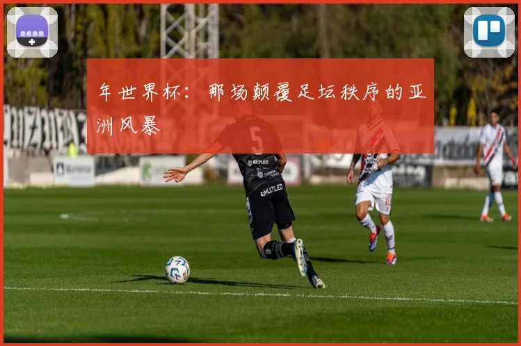 年世界杯：那场颠覆足坛秩序的亚洲风暴