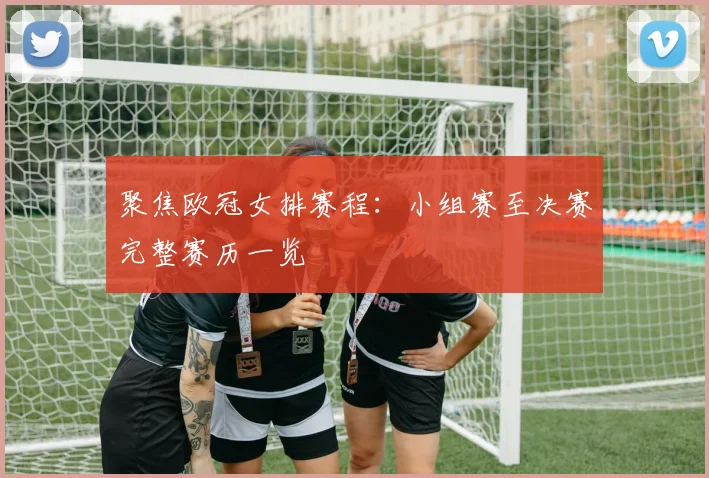 聚焦欧冠女排赛程：小组赛至决赛完整赛历一览