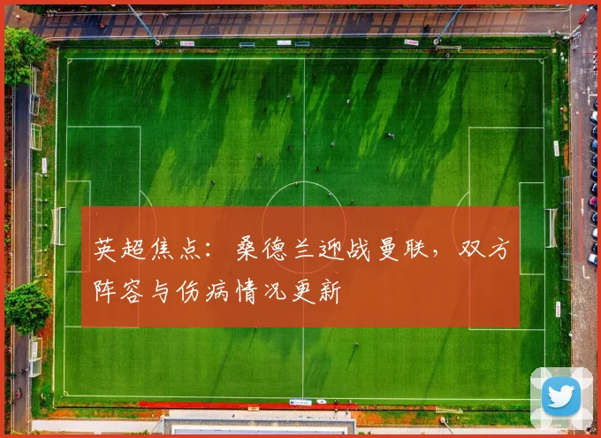 英超焦点:桑德兰迎战曼联,双方阵容与伤病情况更新