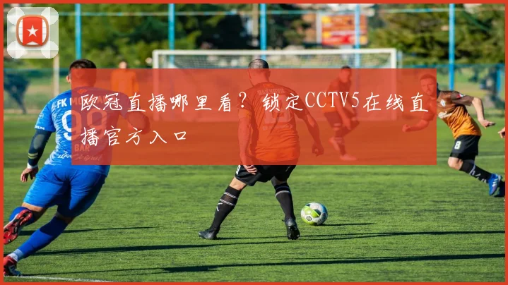 欧冠直播哪里看？锁定CCTV5在线直播官方入口