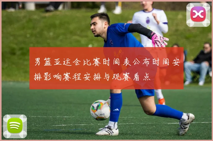 男篮亚运会比赛时间表公布时间安排影响赛程安排与观赛看点