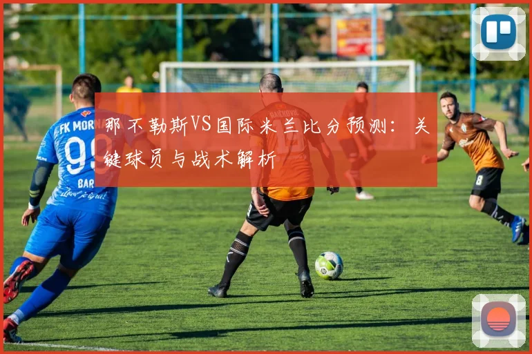 那不勒斯VS国际米兰比分预测：关键球员与战术解析