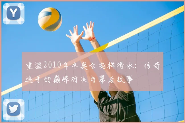 重温2010年冬奥会花样滑冰：传奇选手的巅峰对决与幕后故事