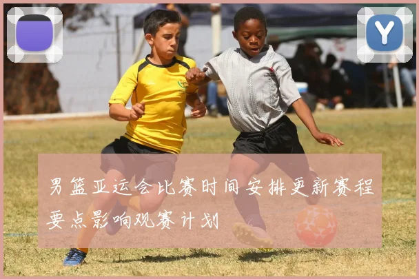 男篮亚运会比赛时间安排更新赛程要点影响观赛计划