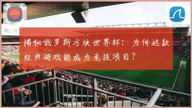 揭秘俄罗斯方块世界杯:为何这款经典游戏能成为竞技项目?