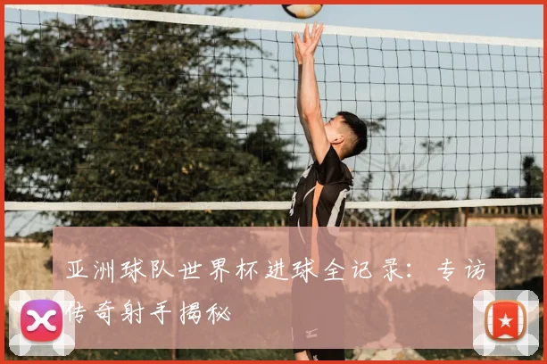 亚洲球队世界杯进球全记录：专访传奇射手揭秘