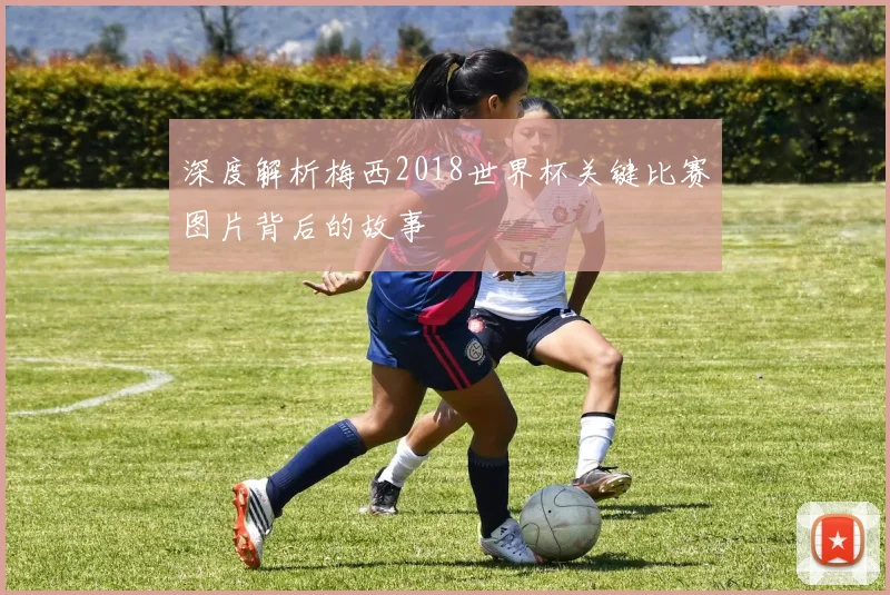 深度解析梅西2018世界杯关键比赛图片背后的故事