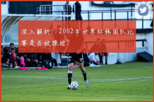 深入解析：2002年世界杯韩国队比赛是否被操控？