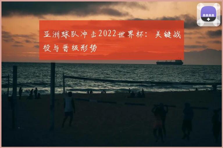 亚洲球队冲击2022世界杯：关键战役与晋级形势