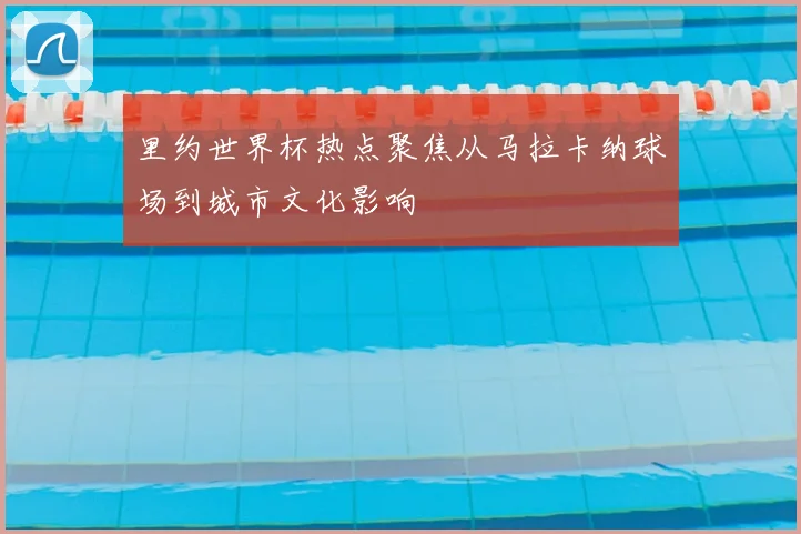 里约世界杯热点聚焦从马拉卡纳球场到城市文化影响