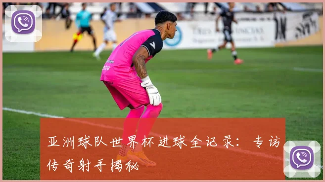 亚洲球队世界杯进球全记录：专访传奇射手揭秘