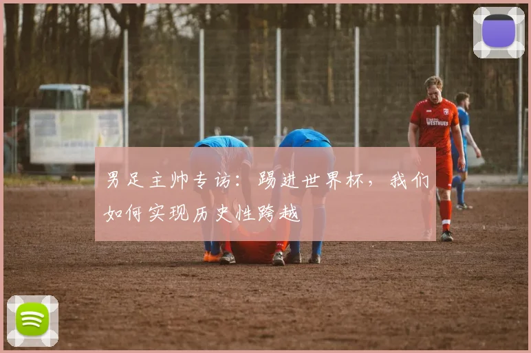 男足主帅专访：踢进世界杯，我们如何实现历史性跨越